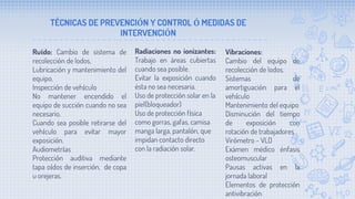 TÉCNICAS DE PREVENCIÓN Y CONTROL Ó MEDIDAS DE
INTERVENCIÓN
Ruído: Cambio de sistema de
recolección de lodos,
Lubricación y mantenimiento del
equipo.
Inspección de vehículo
No mantener encendido el
equipo de succión cuando no sea
necesario.
Cuando sea posible retirarse del
vehículo para evitar mayor
exposición.
Audiometrías
Protección auditiva mediante
tapa oídos de inserción, de copa
u orejeras.
Radiaciones no ionizantes:
Trabajo en áreas cubiertas
cuando sea posible.
Evitar la exposición cuando
ésta no sea necesaria.
Uso de protección solar en la
piel(bloqueador)
Uso de protección física
como gorras, gafas, camisa
manga larga, pantalón, que
impidan contacto directo
con la radiación solar.
Vibraciones:
Cambio del equipo de
recolección de lodos.
Sistemas de
amortiguación para el
vehículo
Mantenimiento del equipo
Disminución del tiempo
de exposición con
rotación de trabajadores
Virómetro - VLD
Exámen médico énfasis
osteomuscular
Pausas activas en la
jornada laboral
Elementos de protección
antivibración
 