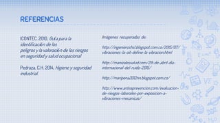 REFERENCIAS
ICONTEC. 2010, Guía para la
identificación de los
peligros y la valoración de los riesgos
en seguridad y salud ocupacional
Pedraza, C.H. 2014, Higiene y seguridad
industrial.
Imágenes recuperadas de:
http://ingenieroshsl.blogspot.com.co/2015/07/
vibraciones-la-oit-define-la-vibracion.html
http://manizalessalud.com/29-de-abril-dia-
internacional-del-ruido-2015/
http://maripena2012nn.blogspot.com.co/
http://www.anteaprevencion.com/evaluacion-
de-riesgos-laborales-por-exposicion-a-
vibraciones-mecanicas/
 