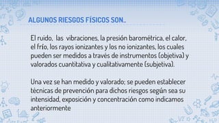 ALGUNOS RIESGOS FÍSICOS SON..
El ruido, las vibraciones, la presión barométrica, el calor,
el frío, los rayos ionizantes y los no ionizantes, los cuales
pueden ser medidos a través de instrumentos (objetiva) y
valorados cuantitativa y cualitativamente (subjetiva).
Una vez se han medido y valorado; se pueden establecer
técnicas de prevención para dichos riesgos según sea su
intensidad, exposición y concentración como indicamos
anteriormente
 