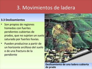 3. Movimientos de ladera
3.3 Deslizamientos3.3 Deslizamientos
• Son propios de regiones
húmedas con fuertes
pendientes cubiertas de
prados, que no sujetan un suelo
saturado por fuertes lluvias.
• Pueden producirse a partir de
un horizonte arcilloso del suelo
o de una fractura de la
pendiente
• Son propios de regiones
húmedas con fuertes
pendientes cubiertas de
prados, que no sujetan un suelo
saturado por fuertes lluvias.
• Pueden producirse a partir de
un horizonte arcilloso del suelo
o de una fractura de la
pendiente
Deslizamiento de una ladera cubierta
de prado
Deslizamiento de una ladera cubierta
de prado
 
