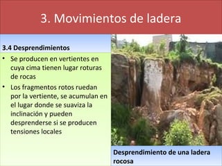 3. Movimientos de ladera
3.4 Desprendimientos3.4 Desprendimientos
• Se producen en vertientes en
cuya cima tienen lugar roturas
de rocas
• Los fragmentos rotos ruedan
por la vertiente, se acumulan en
el lugar donde se suaviza la
inclinación y pueden
desprenderse si se producen
tensiones locales
• Se producen en vertientes en
cuya cima tienen lugar roturas
de rocas
• Los fragmentos rotos ruedan
por la vertiente, se acumulan en
el lugar donde se suaviza la
inclinación y pueden
desprenderse si se producen
tensiones locales
Desprendimiento de una ladera
rocosa
Desprendimiento de una ladera
rocosa
 