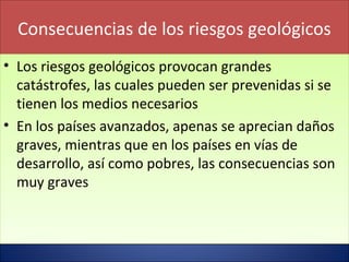 Consecuencias de los riesgos geológicos
• Los riesgos geológicos provocan grandes
catástrofes, las cuales pueden ser prevenidas si se
tienen los medios necesarios
• En los países avanzados, apenas se aprecian daños
graves, mientras que en los países en vías de
desarrollo, así como pobres, las consecuencias son
muy graves
• Los riesgos geológicos provocan grandes
catástrofes, las cuales pueden ser prevenidas si se
tienen los medios necesarios
• En los países avanzados, apenas se aprecian daños
graves, mientras que en los países en vías de
desarrollo, así como pobres, las consecuencias son
muy graves
 