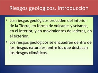 Riesgos geológicos. Introducción
• Los riesgos geológicos proceden del interior
de la Tierra, en forma de volcanes y seísmos,
en el interior; y en movimientos de laderas, en
el exterior.
• Los riesgos geológicos se encuadran dentro de
los riesgos naturales, entre los que destacan
los riesgos climáticos.
• Los riesgos geológicos proceden del interior
de la Tierra, en forma de volcanes y seísmos,
en el interior; y en movimientos de laderas, en
el exterior.
• Los riesgos geológicos se encuadran dentro de
los riesgos naturales, entre los que destacan
los riesgos climáticos.
 