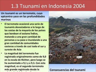 1.3 Tsunami en Indonesia 2004
Un tsunami es un terremoto, cuyo
epicentro yace en las profundidades
marinas
Un tsunami es un terremoto, cuyo
epicentro yace en las profundidades
marinas
• El terremoto ocasionó una serie de
tsunamis devastadores a lo largo de
las costas de la mayoría de los países
que bordean el océano Índico,
matando a una gran cantidad de
personas a su paso e inundando a una
gran cantidad de comunidades
costeras a través de casi todo el sur y
sureste de Asia
• La magnitud del terremoto fue
registrada originalmente como de 9,0
en la escala de Richter, pero luego se
ha aumentado a 9,1 y a 9,3. Con esta
magnitud, es el segundo terremoto
más grande registrado desde la
• El terremoto ocasionó una serie de
tsunamis devastadores a lo largo de
las costas de la mayoría de los países
que bordean el océano Índico,
matando a una gran cantidad de
personas a su paso e inundando a una
gran cantidad de comunidades
costeras a través de casi todo el sur y
sureste de Asia
• La magnitud del terremoto fue
registrada originalmente como de 9,0
en la escala de Richter, pero luego se
ha aumentado a 9,1 y a 9,3. Con esta
magnitud, es el segundo terremoto
más grande registrado desde la Consecuencias del tsunamiConsecuencias del tsunami
 