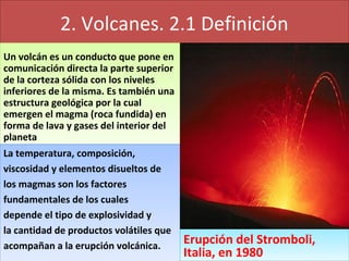 2. Volcanes. 2.1 Definición
Un volcán es un conducto que pone en
comunicación directa la parte superior
de la corteza sólida con los niveles
inferiores de la misma. Es también una
estructura geológica por la cual
emergen el magma (roca fundida) en
forma de lava y gases del interior del
planeta
Un volcán es un conducto que pone en
comunicación directa la parte superior
de la corteza sólida con los niveles
inferiores de la misma. Es también una
estructura geológica por la cual
emergen el magma (roca fundida) en
forma de lava y gases del interior del
planeta
La temperatura, composición,
viscosidad y elementos disueltos de
los magmas son los factores
fundamentales de los cuales
depende el tipo de explosividad y
la cantidad de productos volátiles que
acompañan a la erupción volcánica.
La temperatura, composición,
viscosidad y elementos disueltos de
los magmas son los factores
fundamentales de los cuales
depende el tipo de explosividad y
la cantidad de productos volátiles que
acompañan a la erupción volcánica. Erupción del Stromboli,
Italia, en 1980
Erupción del Stromboli,
Italia, en 1980
 