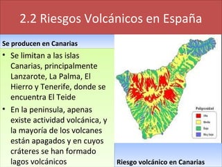 2.2 Riesgos Volcánicos en España
Se producen en CanariasSe producen en Canarias
• Se limitan a las islas
Canarias, principalmente
Lanzarote, La Palma, El
Hierro y Tenerife, donde se
encuentra El Teide
• En la peninsula, apenas
existe actividad volcánica, y
la mayoría de los volcanes
están apagados y en cuyos
cráteres se han formado
lagos volcánicos
• Se limitan a las islas
Canarias, principalmente
Lanzarote, La Palma, El
Hierro y Tenerife, donde se
encuentra El Teide
• En la peninsula, apenas
existe actividad volcánica, y
la mayoría de los volcanes
están apagados y en cuyos
cráteres se han formado
lagos volcánicos Riesgo volcánico en CanariasRiesgo volcánico en Canarias
 