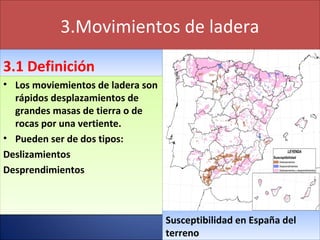 3.Movimientos de ladera
3.1 Definición3.1 Definición
• Los moviemientos de ladera son
rápidos desplazamientos de
grandes masas de tierra o de
rocas por una vertiente.
• Pueden ser de dos tipos:
Deslizamientos
Desprendimientos
• Los moviemientos de ladera son
rápidos desplazamientos de
grandes masas de tierra o de
rocas por una vertiente.
• Pueden ser de dos tipos:
Deslizamientos
Desprendimientos
Susceptibilidad en España del
terreno
Susceptibilidad en España del
terreno
 