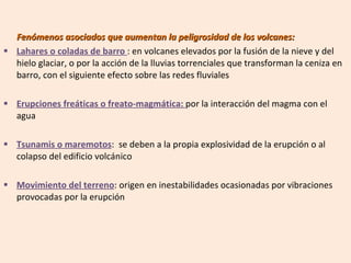 Fenómenos asociados que aumentan la peligrosidad de los volcanes: Lahares o coladas de barro  : en volcanes elevados por la fusión de la nieve y del hielo glaciar, o por la acción de la lluvias torrenciales que transforman la ceniza en barro, con el siguiente efecto sobre las redes fluviales Erupciones freáticas o freato-magmática:  por la interacción del magma con el agua Tsunamis o maremotos :  se deben a la propia explosividad de la erupción o al colapso del edificio volcánico Movimiento del terreno : origen en inestabilidades ocasionadas por vibraciones provocadas por la erupción 