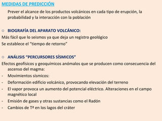MEDIDAS DE PREDICCIÓN Prever el alcance de los productos volcánicos en cada tipo de erupción, la probabilidad y la interacción con la población BIOGRAFÍA DEL APARATO VOLCÁNICO: Más fácil que lo seismos ya que deja un registro geológico Se establece el “tiempo de retorno” ANÁLISIS “PERCURSORES SÍSMICOS” Efectos geofísicos y geoquímicos anómalos que se producen como consecuencia del ascenso del magma: Movimientos sísmicos:  Deformación edificio volcánico, provocando elevación del terreno El vapor provoca un aumento del potencial eléctrico. Alteraciones en el campo magnético local Emisión de gases y otras sustancias como el Radón Cambios de Tª en los lagos del cráter 