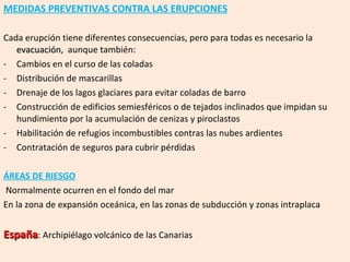MEDIDAS PREVENTIVAS CONTRA LAS ERUPCIONES Cada erupción tiene diferentes consecuencias, pero para todas es necesario la  evacuación ,  aunque también: Cambios en el curso de las coladas Distribución de mascarillas Drenaje de los lagos glaciares para evitar coladas de barro Construcción de edificios semiesféricos o de tejados inclinados que impidan su hundimiento por la acumulación de cenizas y piroclastos Habilitación de refugios incombustibles contras las nubes ardientes Contratación de seguros para cubrir pérdidas ÁREAS DE RIESGO Normalmente ocurren en el fondo del mar En la zona de expansión oceánica, en las zonas de subducción y zonas intraplaca España : Archipiélago volcánico de las Canarias  