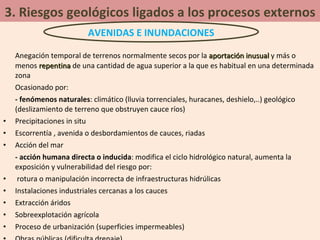 3. Riesgos geológicos ligados a los procesos externos Anegación temporal de terrenos normalmente secos por la  aportación inusual  y más o menos  repentina  de una cantidad de agua superior a la que es habitual en una determinada zona Ocasionado por: - fenómenos naturales : climático (lluvia torrenciales, huracanes, deshielo,..) geológico (deslizamiento de terreno que obstruyen cauce ríos) Precipitaciones in situ Escorrentía , avenida o desbordamientos de cauces, riadas Acción del mar - acción humana directa o inducida : modifica el ciclo hidrológico natural, aumenta la exposición y vulnerabilidad del riesgo por: rotura o manipulación incorrecta de infraestructuras hidrúlicas Instalaciones industriales cercanas a los cauces Extracción áridos Sobreexplotación agrícola Proceso de urbanización (superficies impermeables) Obras públicas (dificulta drenaje) AVENIDAS E INUNDACIONES 