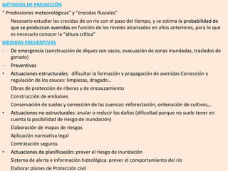 MÉTODOS DE PREDICCIÓN “  Predicciones meteorológicas” y “crecidas fluviales” Necesario estudiar las crecidas de un río con el paso del tiempo, y se estima la  probabilidad de que se produzcan avenidas  en función de los niveles alcanzados en años anteriores, para lo que es necesario conocer la “ altura crítica ” MEDIDAS PREVENTIVAS De emergencia  (construcción de diques con sacos, evacuación de zonas inundadas, traslados de ganado) Preventivas Actuaciones estructurales :  dificultar la formación y propagación de avenidas Corrección y regulación de los cauces: limpiezas, dragado… Obras de protección de riberas y de encauzamiento  Construcción de embalses  Conservación de suelos y corrección de las cuencas: reforestación, ordenación de cultivos,.. Actuaciones no estructurales : anular o reducir los daños (dificultad porque no suele tener en cuenta la posibilidad de riesgo de inundación) Elaboración de mapas de riesgos Aplicación normativa legal Contratación seguros Actuaciones de planificación : prever el riesgo de inundación Sistema de alerta e información hidrológica: prever el comportamiento del río Elaborar planes de Protección civil 