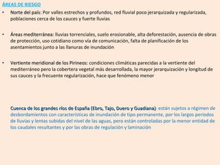 ÁREAS DE RIESGO Norte del país : Por valles estrechos y profundos, red fluvial poco jerarquizada y regularizada, poblaciones cerca de los cauces y fuerte lluvias Áreas mediterránea : lluvias torrenciales, suelo erosionable, alta deforestación, ausencia de obras de protección, uso cotidiano como vía de comunicación, falta de planificación de los asentamientos junto a las llanuras de inundación Vertiente meridional de los Pirineos : condiciones climáticas parecidas a la vertiente del mediterráneo pero la cobertera vegetal más desarrollada, la mayor jerarquización y longitud de sus cauces y la frecuente regularización, hace que fenómeno menor Cuenca de los grandes ríos de España (Ebro, Tajo, Duero y Guadiana) : están sujetos a régimen de desbordamientos con características de inundación de tipo permanente, por los largos períodos de lluvias y lentas subidas del nivel de las aguas, pero están controladas por la menor entidad de los caudales resultantes y por las obras de regulación y laminación  
