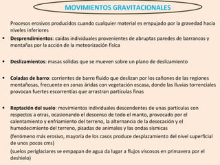 Procesos erosivos producidos cuando cualquier material es empujado por la gravedad hacia niveles inferiores Desprendimientos : caídas individuales provenientes de abruptas paredes de barrancos y montañas por la acción de la meteorización física Deslizamientos : masas sólidas que se mueven sobre un plano de deslizamiento Coladas de barro : corrientes de barro fluido que deslizan por los cañones de las regiones montañosas, frecuente en zonas áridas con vegetación escasa, donde las lluvias torrenciales provocan fuertes escorrentías que arrastran partículas finas  Reptación del suelo : movimientos individuales descendentes de unas partículas con respectos a otras, ocasionando el descenso de todo el manto, provocado por el calentamiento y enfriamiento del terreno, la alternancia de la desecación y el humedecimiento del terreno, pisadas de animales y las ondas sísmicas (fenómeno más erosivo, mayoría de los casos produce desplazamiento del nivel superficial de unos pocos cms) (suelos periglaciares se empapan de agua da lugar a flujos viscosos en primavera por el deshielo) MOVIMIENTOS GRAVITACIONALES 