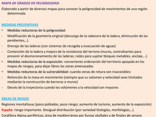 MAPA DE GRADOS DE PELIGROSIDAD : Elaborado a partir de diversos mapas para conocer la peligrosidad de movimientos de una región deteminada MEDIDAS PREVENTIVAS Medidas reductoras de la peligrosidad :  Modificación de la geometría original (descarga de la cabecera de la ladera, diminución de las pendientes,..) Drenaje de las laderas (con sistemas de recogida y evacuación de aguas) Contención de la ladera y mejora de la resistencia del terreno (muros, contrafuertes para prevenir el desmoronamiento de las laderas; redes para sujetar bloques inetables, anclaje,…) Medidas reductoras de la exposición : conveniente ordenación del territorio apoyada en los mapas de riesgos, para dejar libres las zonas amenazadas Medidas reductoras de la vulnerabilidad : cuando zonas de rotura son inaccesibles: Retención de la masa en movimiento (siempre que su volumen y velocidad sean limitados mediante la construcción de barreras o muros) Desvío de la trayectoria cuando los volúmenes y la velocidad son mayores ÁREAS DE RIESGO Regiones montañosas (poco pobladas, poco riesgo; aumento de turismo, aumento de la exposición) España : riesgo importante. Desigual distribución (por variedad litologías, morfologías,..). Cordillera Alpina periféricas; área de mediterráneo por lluvias otoñales y de finales de verano 