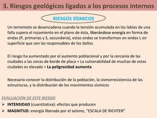 3. Riesgos geológicos ligados a los procesos internos Un terremoto se desencadena cuando la tensión acumulada en los labios de una falla supera el rozamiento en el plano de ésta,  liberándose energía  en forma de ondas (P, primarias y S, secundaria), estas ondas se transforman en ondas L en superficie que son las responsables de los daños El riesgo ha aumentado por el aumento poblacional y por la cercanía de las ciudades a las zonas de borde de placa + La vulnerabilidad de muchas de estas ciudades es elevada =  La peligrosidad aumenta Necesario conocer la distribución de la población, la sismorresistencia de las estructuras, y la distribución de los movimientos sísmicos EVALUACIÓN DE ESTE RIESGO INTENSIDAD  (cuantitativa): efectos que producen MAGNITUD : energía liberada por el seísmo, “ESCALA DE RICHTER” RIESGOS SÍSMICOS 