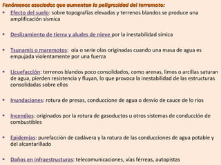 Fenómenos asociados que aumentan la peligrosidad del terremoto: Efecto del suelo : sobre topografías elevadas y terrenos blandos se produce una amplificación sísmica Deslizamiento de tierra y aludes de nieve  por la inestabilidad símica Tsunamis o maremotos :  ola o serie olas originadas cuando una masa de agua es empujada violentamente por una fuerza Licuefacción : terrenos blandos poco consolidados, como arenas, limos o arcillas saturan de agua, pierden resistencia y fluyan, lo que provoca la inestabilidad de las estructuras consolidadas sobre ellos Inundaciones : rotura de presas, conduccione de agua o desvío de cauce de lo ríos Incendios : originados por la rotura de gasoductos u otros sistemas de conducción de combustibles Epidemias : purefacción de cadávera y la rotura de las conducciones de agua potable y del alcantarillado Daños en infraestructuras : telecomunicaciones, vías férreas, autopistas 