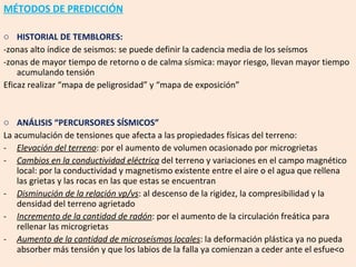 MÉTODOS DE PREDICCIÓN HISTORIAL DE TEMBLORES: -zonas alto índice de seismos: se puede definir la cadencia media de los seísmos -zonas de mayor tiempo de retorno o de calma sísmica: mayor riesgo, llevan mayor tiempo acumulando tensión Eficaz realizar “mapa de peligrosidad” y “mapa de exposición” ANÁLISIS “PERCURSORES SÍSMICOS” La acumulación de tensiones que afecta a las propiedades físicas del terreno: Elevación del terreno : por el aumento de volumen ocasionado por microgrietas Cambios en la conductividad eléctrica  del terreno y variaciones en el campo magnético local: por la conductividad y magnetismo existente entre el aire o el agua que rellena las grietas y las rocas en las que estas se encuentran Disminución de la relación vp/vs : al descenso de la rigidez, la compresibilidad y la densidad del terreno agrietado Incremento de la cantidad de radón : por el aumento de la circulación freática para rellenar las microgrietas Aumento de la cantidad de microseísmos locales : la deformación plástica ya no pueda absorber más tensión y que los labios de la falla ya comienzan a ceder ante el esfue<o 