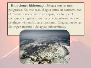3.  Erupciones hidromagmáticas:  son las más peligrosas. En este caso el agua entra en contacto con el magma y se convierte en vapor, por lo que el contenido en gases aumenta espectacularmente y se producen violentísimas erupciones. El agua puede ser de origen marino o de aguas subterráneas. . 