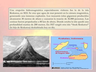 Una erupción hidromagmática especialmente violenta fue la de la isla Krakatoa, en 1833. Se cree que agua de mar penetró en la cámara magmática, generando una inmensa explosión. Los tsunamis (olas gigantes) producidos alcanzaron 30 metros de altura y causaron la muerte de 36.000 personas. Las cenizas fueron propulsadas a 80 km de altura. Donde estaba la isla quedó una profundidad marina de 200 metros. En 1927 surgió otra isla “Anak Krakatoa” (la hija de Krakatoa) deshabitada hoy en día. 