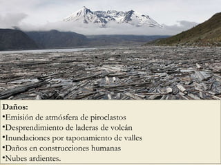 Daños:  Emisión de atmósfera de piroclastos Desprendimiento de laderas de volcán Inundaciones por taponamiento de valles Daños en construcciones humanas Nubes ardientes. 