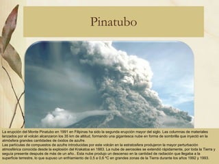Pinatubo La erupción del Monte Pinatubo en 1991 en Filipinas ha sido la segunda erupción mayor del siglo. Las columnas de materiales lanzados por el volcán alcanzaron los 35 km de altitud, formando una gigantesca nube en forma de sombrilla que inyectó en la atmósfera grandes cantidades de óxidos de azufre.   Las partículas de compuestos de azufre introducidas por este volcán en la estratosfera produjeron la mayor perturbación atmosférica conocida desde la explosión del Krakatoa en 1883. La nube de aerosoles se extendió rápidamente, por toda la Tierra y seguía presente después de más de un año.. Esta nube produjo un descenso en la cantidad de radiación que llegaba a la superficie terrestre, lo que supuso un enfriamiento de 0,5 a 0,6 ºC en grandes zonas de la Tierra durante los años 1992 y 1993. 