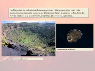 En Canarias ha habido también erupciones hidromamáticas pero más modestas. Destacan la Caldera de Bandama (Gran Canaria), la Caldera del Rey (Tenerife) y la Caldera de Alegranza (Islote de Alegranza). Caldera de Bandama Caldera del islote de Alegranza 