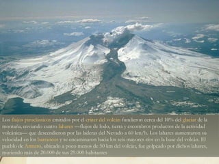 Los  flujos piroclásticos  emitidos por el  cráter del volcán  fundieron cerca del 10% del  glaciar  de la montaña ,  enviando cuatro  lahares  —flujos de lodo, tierra y escombros productos de la actividad volcánica— que descendieron por las laderas del Nevado a 60 km/h. Los lahares aumentaron su velocidad en los  barrancos  y se encaminaron hacia los seis mayores ríos en la base del volcán. El pueblo de  Armero , ubicado a poco menos de 50 km del volcán, fue golpeado por dichos lahares, muriendo más de 20.000 de sus 29.000 habitantes 