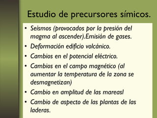 Estudio de precursores símicos. Seísmos (provocados por la presión del magma al ascender).Emisión de gases. Deformación edificio volcánico. Cambios en el potencial eléctrico. Cambios en el campo magnético (al aumentar la temperatura de la zona se desmagnetizan) Cambio en amplitud de las mareasl Cambio de aspecto de las plantas de las laderas. 