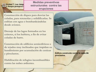 Unidad 7. Los riesgos geológicos 3. Riesgos geológicos ligados a los procesos internos / 3.2. Riesgo volcánico Medidas preventivas estructurales  contra las erupciones Construcción de diques para desviar las coladas, para retenerlas y solidificarlas. Se enfrían con agua o bombardeándolas desde aviones. Drenaje de los lagos formados en los cráteres, si los hubiera, a fin de evitar coladas de barro. Construcción de edificios semiesféricos o de tejados muy inclinados que impidan su hundimiento por acumulación de cenizas y piroclastos. Habilitación de refugios incombustibles contra las nubes ardientes. Edificio construido contra la caída  de  piroclastos. 