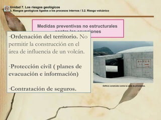 Unidad 7. Los riesgos geológicos 3. Riesgos geológicos ligados a los procesos internos / 3.2. Riesgo volcánico Medidas preventivas no estructurales  contra las erupciones Ordenación del territorio.  No permitir la construcción en el área de influencia de un volcán. Protección civil ( planes de evacuación e información) Contratación de seguros. Edificio construido contra la caída de piroclastos. 