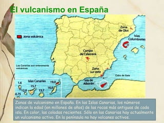 El vulcanismo en España Zonas de vulcanismo en España. En las Islas Canarias, los números indican la edad (en millones de años) de las rocas más antiguas de cada isla. En color, las coladas recientes. Sólo en las Canarias hay actualmente un vulcanismo activo. En la península no hay volcanes activos. Las Canarias son enteramente volcánicas Cabo de Gata 
