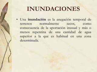INUNDACIONES Una  inundación  es la anegación temporal de terrenos normalmente secos, como consecuencia de la aportación inusual y más o menos repentina de una cantidad de agua superior a la que es habitual en una zona determinada. 