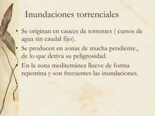 Inundaciones torrenciales Se originan en cauces de torrentes ( cursos de agua sin caudal fijo). Se producen en zonas de mucha pendiente., de lo que deriva su peligrosidad. En la zona mediterránea llueve de forma repentina y son frecuentes las inundaciones. 