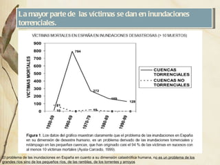 La mayor parte de  las víctimas se dan en inundaciones torrenciales. El problema de las inundaciones en España en cuanto a su dimensión catastrófica humana, n o es un problema de los grandes ríos sino de los pequeños ríos, de las ramblas, de los torrentes y arroyos 