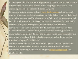 El 7 de agosto de 1996 murieron 87 personas y 183 resultaron heridas como consecuencia de una riada sufrida por el camping  Las Nieves  a 1 km escaso aguas abajo de Biescas, Huesca (Aragón). El camping estaba situado sobre el  cono de deyección  del  barranco de Arás  justo antes de su desembocadura en el río Gállego, a pesar de lo cual se permitió su construcción al suponerse suficiente el encauzamiento del final del riachuelo en un canal con cascadas escalonadas. La inundación destruyó la mayoría de las presas de contención, dos puentes e incrementó la anchura y profundidad del barranco o torrente de Arás. El caudal torrencial arrastró lodo, rocas y arrancó árboles, por lo que a causa del arrastre masivo de todo ese material sufrió una obstrucción que motivó que la riada se dirigiera hacia su parte derecha, donde estaba situado el camping "Las Nieves"    Así pues, se trata de un fenómeno natural que se convirtió en desastre debido a la intervención humana. Se sabe positivamente que estos fenómenos ocurren y, de hecho, los propios  conos de deyección  son prueba de ello.. 