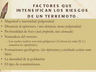 FACTORES QUE INTENSIFICAN LOS RIESGOS DE UN TERREMOTO . Magnitud e intensidad ( peligrosidad) Distancia al epicentro  ( más distancia, menos peligrosidad) Profundidad de foco ( más profundo, más atenuado ) Naturaleza del terreno Los suelos sueltos son más peligrosos ( Se frenan las ondas Py S y aumentan las superficiales). Formaciones geológicas. ( las depresiones y sinclinales actúan como lupa). La densidad de la población El tipo de construciones. 