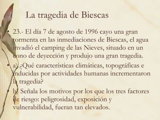 La tragedia de Biescas 23.- El día 7 de agosto de 1996 cayo una gran tormenta en las inmediaciones de Biescas, el agua invadió el camping de las Nieves, situado en un cono de deyección y produjo una gran tragedia. a) ¿Qué características climáticas, topográficas e inducidas por actividades humanas incrementaron la tragedia? b) Señala los motivos por los que los tres factores de riesgo: peligrosidad, exposición y vulnerabilidad, fueran tan elevados. 