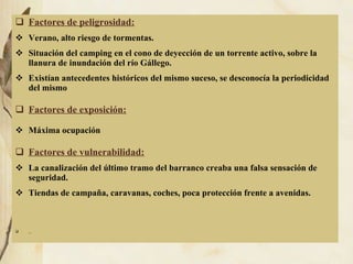 23b Factores de peligrosidad: Verano, alto riesgo de tormentas. Situación del camping en el cono de deyección de un torrente activo, sobre la llanura de inundación del río Gállego.  Existían antecedentes históricos del mismo suceso, se desconocía la periodicidad del mismo Factores de exposición: Máxima ocupación Factores de vulnerabilidad: La canalización del último tramo del barranco creaba una falsa sensación de seguridad. Tiendas de campaña, caravanas, coches, poca protección frente a avenidas. 