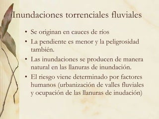 Inundaciones torrenciales fluviales Se originan en cauces de ríos La pendiente es menor y la peligrosidad también. Las inundaciones se producen de manera natural en las llanuras de inundación. El riesgo viene determinado por factores humanos (urbanización de valles fluviales y ocupación de las llanuras de inudación) 