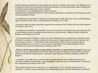 Analizar desde la perspectiva de las medidas de predicción, previsión y prevención, las  declaraciones a los distintos medios de comunicación de diversas personas con motivo del suceso, antes y después de la aparición de las explicaciones de los expertos. "La naturaleza nos da desagradables y tristes sorpresas" (declaraciones a Catalunya Ràdio de la Jefe de prensa del Gobierno Autónomo de Extremadura, pocas horas después de la riada). "La catástrofe era imprevisible." "Ninguna prevención habría podido parar esto.” (Juan Carlos Rodríguez Ibarra, Presidente de la Junta de Extremadura a El Periódico, el 7/11/97) "A nosotros nadie nos había prevenido y pagamos las consecuencias.” (Vecino del Cerro de los Reyes a el Periódico, el 8/11/97)) "La tragedia era inevitable e impredecible. Los vecinos levantaron sin permisos sus casas hace 40 años, el Ayuntamiento no tiene competencias para retirar las construcciones.”  (Miguel Celdrán, Alcalde de Badajoz a el Periódico, el 8/11/97) "Yo no puedo levantar el teléfono y darle una orden al Ejército para que desaloje las viviendas, porqué el Ejército no acepta mis órdenes, acepta las órdenes que le llegan desde sus mandos naturales, que es el Gobierno Central.” "Ya está bien de decir barbaridades y tratar de hacer carnaza pidiendo responsabilidades por lo ocurrido. ¡Yo soy el único responsable!” (Juan Carlos Rodríguez Ibarra, Presidente de la Junta de Extremadura a el Mundo, el 8/11/97) “ "El Cerro de los Reyes estaba incluido desde el año 86 en un mapa oficial de riesgos”  (Francisco Ayala, uno de los autores del informe titulado "Mapa Previsor de riesgos por Inundaciones en Núcleos Urbanos de Andalucía y Extremadura", publicado el año 1986 por el Instituto Geológico y Minero de España.) “ La tragedia no se debió sólo a la mala ubicación de esta barriada, sino también al hecho de ser viviendas humildes, de planta baja y muy vulnerables” (Francisco Ayala, en declaraciones a la agencia Efe, publicadas por El Mundo, el 8/11/97) “ No se puede construir en el cauce de un río, porque cada 10, 20 o 100 años, puede ocurrir una catástrofe” “” (Ramón Llamas, Catedrático de Hidrogeología de laUniversidad Complutense de Madrid) 