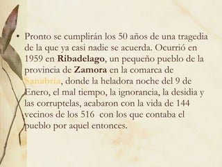 Pronto se cumplirán los 50 años de una tragedia de la que ya casi nadie se acuerda. Ocurrió en 1959 en  Ribadelago , un pequeño pueblo de la provincia de  Zamora  en la comarca de  Sanabria , donde la heladora noche del 9 de Enero, el mal tiempo, la ignorancia, la desidia y las corruptelas, acabaron con la vida de 144 vecinos de los 516  con los que contaba el pueblo por aquel entonces. 