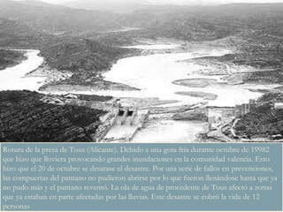 Rotura de la presa de Tous (Alicante). Debido a una gota fría durante octubre de 19982 que hizo que lloviera provocando grandes inundaciones en la comunidad valencia. Esto hizo que el 20 de octubre se desatase el desastre. Por una serie de fallos en prevenciones, las compuertas del pantano no pudieron abrirse por lo que fueron llenándose hasta que ya no pudo más y el pantano reventó. La ola de agua de procedente de Tous afectó a zonas que ya estaban en parte afectadas por las lluvias. Este desastre se cobró la vida de 12 personas 