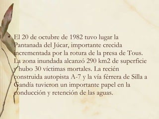 El 20 de octubre de 1982 tuvo lugar la Pantanada del Júcar, importante crecida incrementada por la rotura de la presa de Tous. La zona inundada alcanzó 290 km2 de superficie y hubo 30 víctimas mortales. La recién construida autopista A-7 y la vía férrera de Silla a Gandía tuvieron un importante papel en la conducción y retención de las aguas.  
