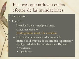 Factores que influyen en los efectos de las inundaciones. Pendiente. Caudal: Intensidad de las precipitaciones. Estaciones del año  ( Hidrogramas anual y de crecidas). Infiltración del terreno. Al aumentar la infiltración disminuye la escorrentía superficial y la peligrosidad de las inundaciones. Depende: Vegetación. Tipo de roca 