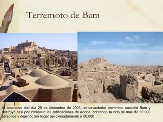 Terremoto de Bam Al amanecer del día 26 de diciembre de 2003 un devastador terremoto sacudió Bam y destruyó casi por completo las edificaciones de adobe, cobrando la vida de más de 30.000 personas y dejando sin hogar aproximadamente a 80.000 