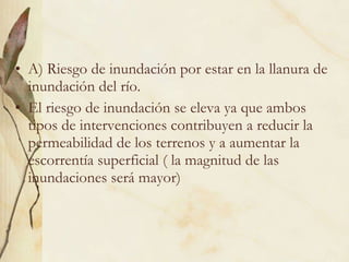 A) Riesgo de inundación por estar en la llanura de inundación del río. El riesgo de inundación se eleva ya que ambos tipos de intervenciones contribuyen a reducir la permeabilidad de los terrenos y a aumentar la escorrentía superficial ( la magnitud de las inundaciones será mayor) 