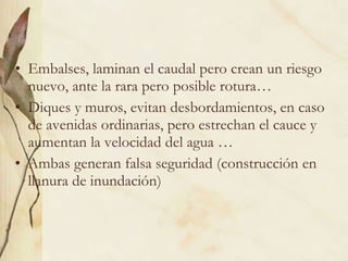 Embalses, laminan el caudal pero crean un riesgo nuevo, ante la rara pero posible rotura… Diques y muros, evitan desbordamientos, en caso de avenidas ordinarias, pero estrechan el cauce y aumentan la velocidad del agua … Ambas generan falsa seguridad (construcción en llanura de inundación) 
