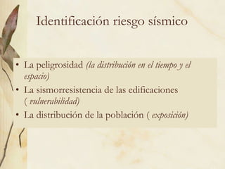 Identificación riesgo sísmico La peligrosidad  (la distribución en el tiempo y el espacio) La sismorresistencia de las edificaciones (  vulnerabilidad) La distribución de la población (  exposición) 