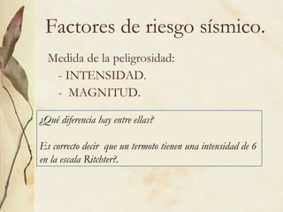 Factores de riesgo sísmico. Medida de la peligrosidad: - INTENSIDAD. -  MAGNITUD. ¿Qué diferencia hay entre ellas? Es correcto decir  que un termoto tienen una intensidad de 6 en la escala Ritchter?. 